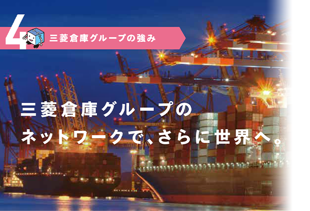 4.三菱倉庫グループの強み　三菱倉庫グループのネットワークで、さらに世界へ。