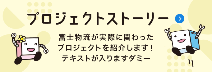 プロジェクトストーリー　富士物流が実際に関わったプロジェクトを紹介します！テキストが入りますダミー